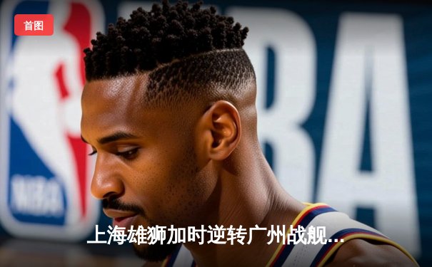 上海雄狮加时逆转广州战舰，王哲林关键封盖锁定胜局